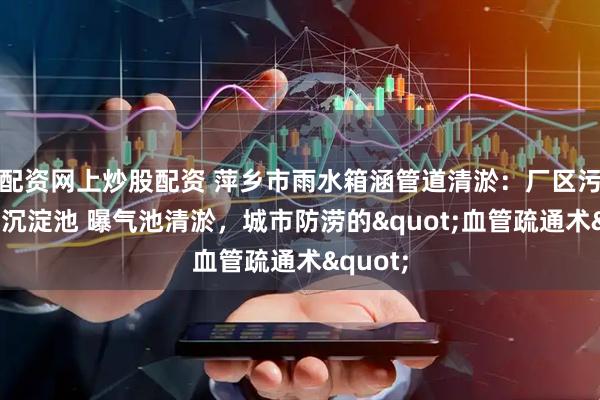 配资网上炒股配资 萍乡市雨水箱涵管道清淤：厂区污水池，沉淀池 曝气池清淤，城市防涝的&quot;血管疏通术&quot;