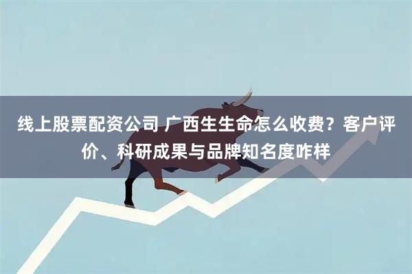 线上股票配资公司 广西生生命怎么收费？客户评价、科研成果与品牌知名度咋样