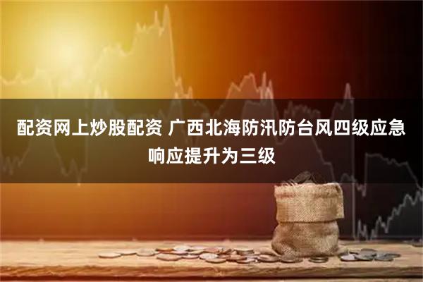 配资网上炒股配资 广西北海防汛防台风四级应急响应提升为三级