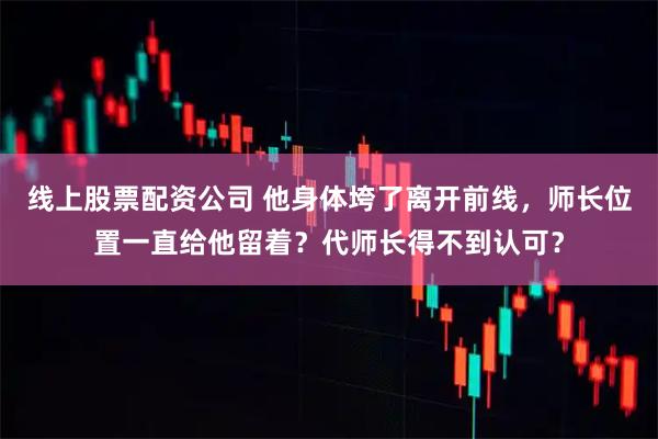 线上股票配资公司 他身体垮了离开前线，师长位置一直给他留着？代师长得不到认可？