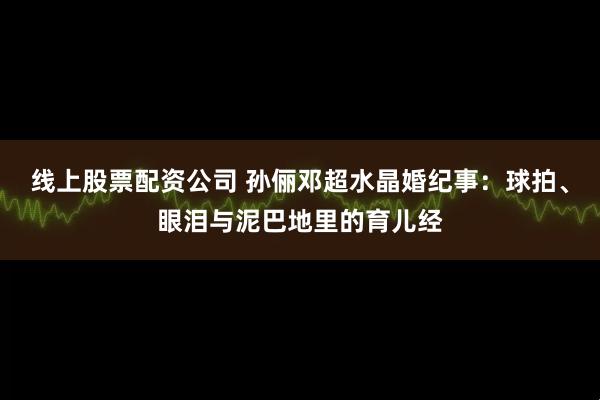线上股票配资公司 孙俪邓超水晶婚纪事：球拍、眼泪与泥巴地里的育儿经
