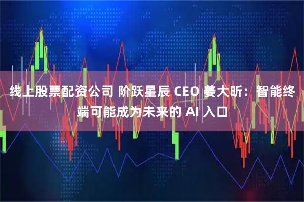 线上股票配资公司 阶跃星辰 CEO 姜大昕：智能终端可能成为未来的 AI 入口