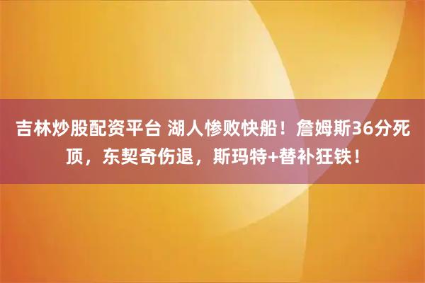 吉林炒股配资平台 湖人惨败快船！詹姆斯36分死顶，东契奇伤退，斯玛特+替补狂铁！