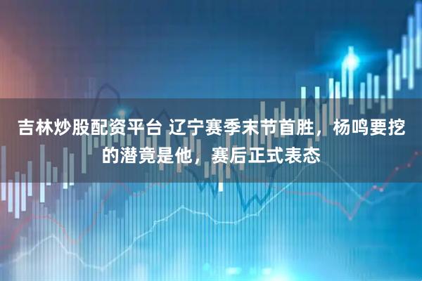 吉林炒股配资平台 辽宁赛季末节首胜，杨鸣要挖的潜竟是他，赛后正式表态