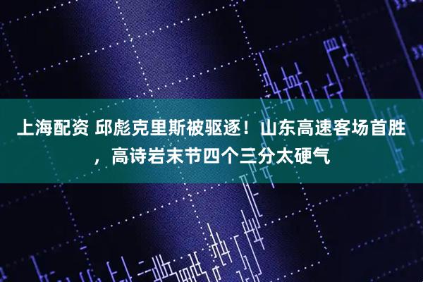 上海配资 邱彪克里斯被驱逐！山东高速客场首胜，高诗岩末节四个三分太硬气