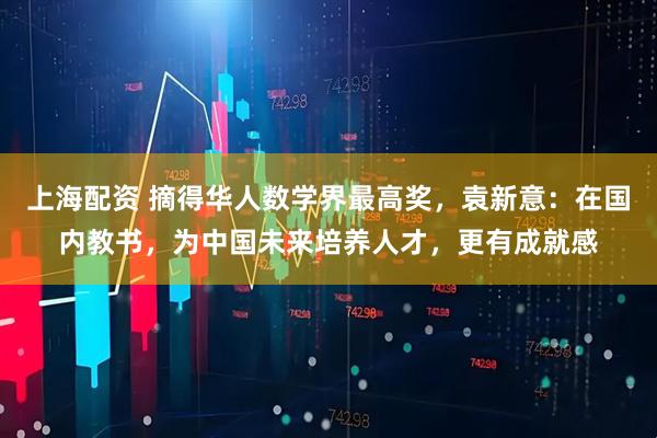 上海配资 摘得华人数学界最高奖，袁新意：在国内教书，为中国未来培养人才，更有成就感