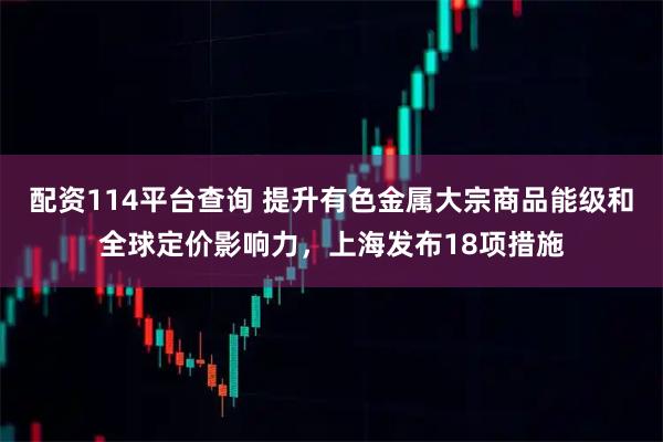 配资114平台查询 提升有色金属大宗商品能级和全球定价影响力，上海发布18项措施