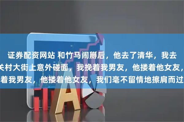 证券配资网站 和竹马闹掰后，他去了清华，我去了北大，后来我们在中关村大街上意外碰面，我挽着我男友，他搂着他女友，我们毫不留情地擦肩而过