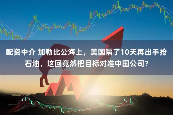 配资中介 加勒比公海上，美国隔了10天再出手抢石油，这回竟然把目标对准中国公司？