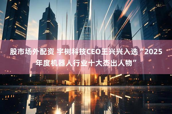 股市场外配资 宇树科技CEO王兴兴入选“2025年度机器人行业十大杰出人物”