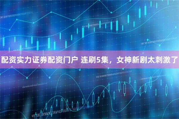 配资实力证券配资门户 连刷5集，女神新剧太刺激了