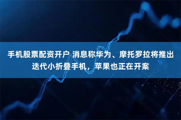 手机股票配资开户 消息称华为、摩托罗拉将推出迭代小折叠手机，苹果也正在开案