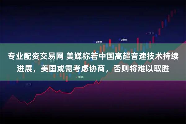专业配资交易网 美媒称若中国高超音速技术持续进展，美国或需考虑协商，否则将难以取胜