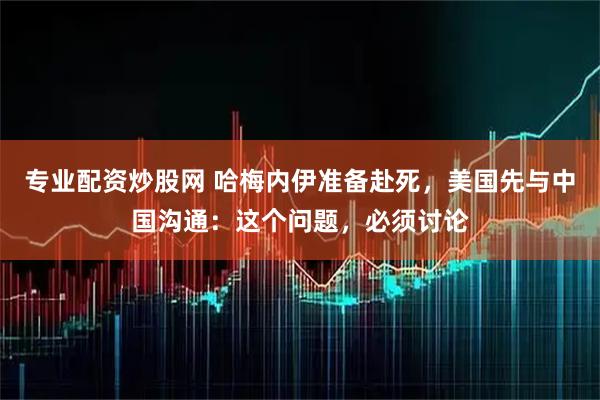 专业配资炒股网 哈梅内伊准备赴死，美国先与中国沟通：这个问题，必须讨论