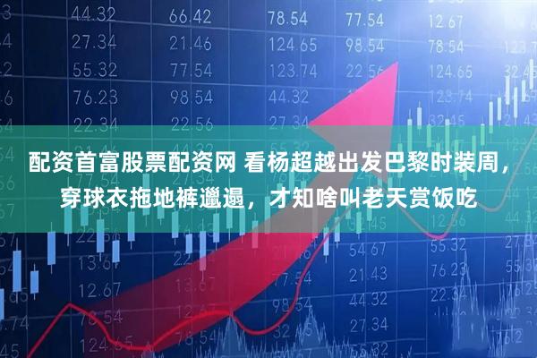 配资首富股票配资网 看杨超越出发巴黎时装周，穿球衣拖地裤邋遢，才知啥叫老天赏饭吃