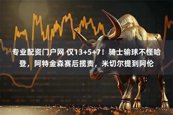 专业配资门户网 仅13+5+7！骑士输球不怪哈登，阿特金森赛后揽责，米切尔提到阿伦