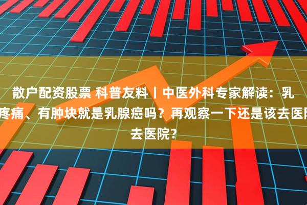 散户配资股票 科普友料丨中医外科专家解读：乳房疼痛、有肿块就是乳腺癌吗？再观察一下还是该去医院？