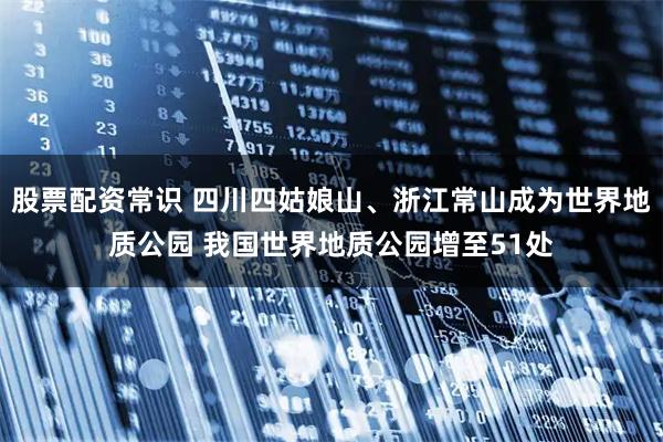 股票配资常识 四川四姑娘山、浙江常山成为世界地质公园 我国世界地质公园增至51处