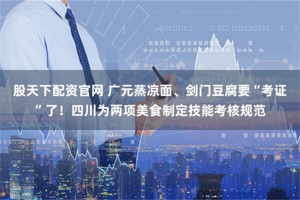 股天下配资官网 广元蒸凉面、剑门豆腐要“考证”了!四川为两项美食制定技能考核规范