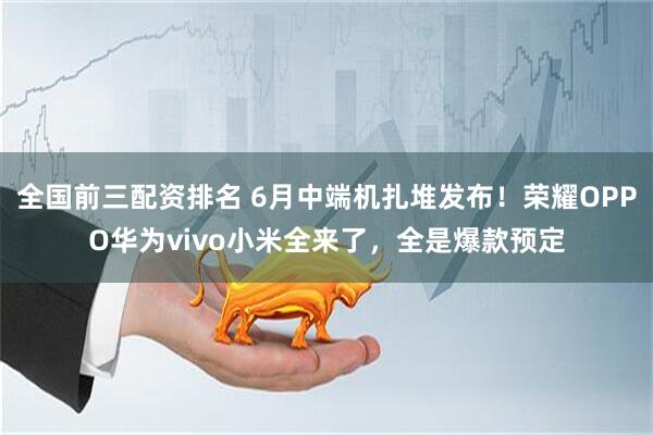 全国前三配资排名 6月中端机扎堆发布！荣耀OPPO华为vivo小米全来了，全是爆款预定