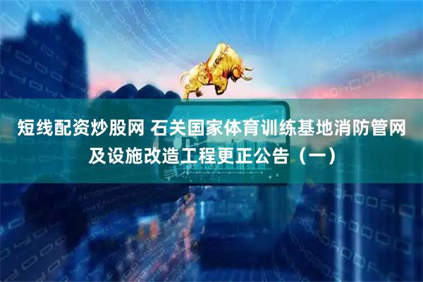 短线配资炒股网 石关国家体育训练基地消防管网及设施改造工程更正公告（一）