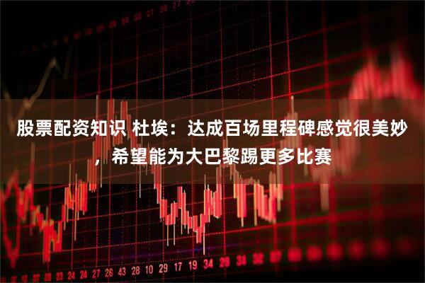 股票配资知识 杜埃：达成百场里程碑感觉很美妙，希望能为大巴黎踢更多比赛