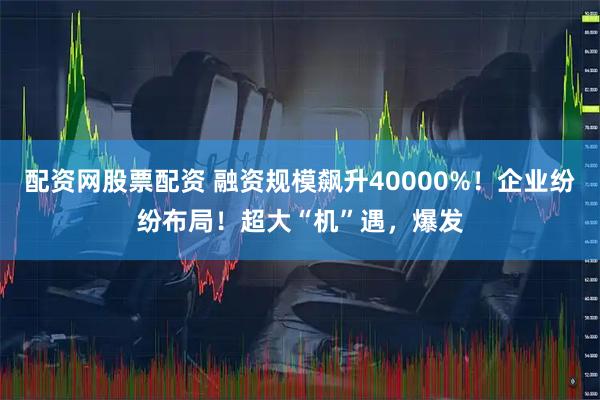 配资网股票配资 融资规模飙升40000%!企业纷纷布局!超大“机”遇,爆发