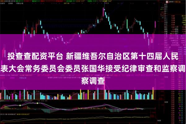 投查查配资平台 新疆维吾尔自治区第十四届人民代表大会常务委员会委员张国华接受纪律审查和监察调查
