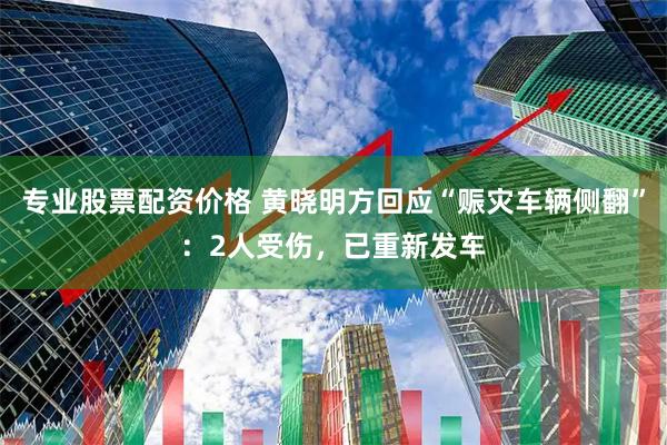 专业股票配资价格 黄晓明方回应“赈灾车辆侧翻”:2人受伤,已重新发车