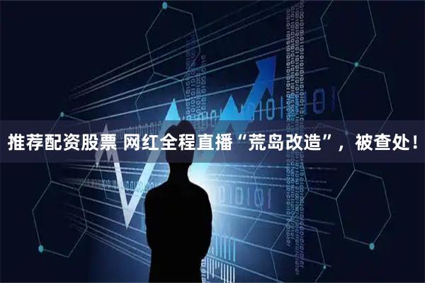 推荐配资股票 网红全程直播“荒岛改造”，被查处！